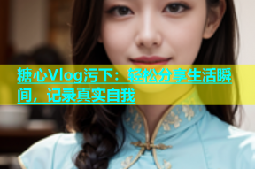 糖心Vlog污下：轻松分享生活瞬间，记录真实自我