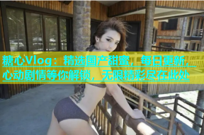 糖心Vlog：精选国产甜蜜，每日更新，心动剧情等你解锁，无限精彩尽在此处