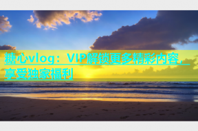 糖心vlog：VIP解锁更多精彩内容，享受独家福利