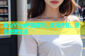 糖心Vlog萨格芬妮：多元内容，尽享便捷生活