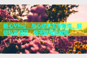 糖心Vlog：与心动女主零距离，解锁私密日记，每天都有新发现