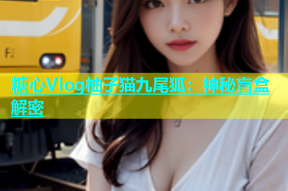 糖心Vlog柚子猫九尾狐：神秘盲盒解密