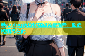 糖心vlog蔡鱼籽在线免费观看，超清视频尽在此