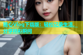 糖心Vlog下载版：轻松记录生活，分享精彩瞬间