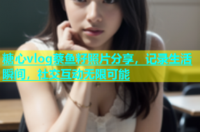 糖心vlog蔡鱼籽照片分享，记录生活瞬间，社交互动无限可能