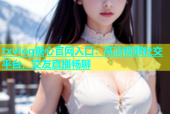 txvlog糖心官网入口：高清视频社交平台，交友直播畅聊