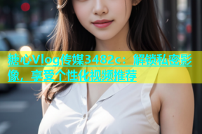 糖心Vlog传媒3482c：解锁私密影像，享受个性化视频推荐