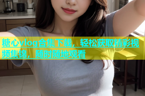 糖心vlog合集下载，轻松获取精彩视频集锦，随时随地观看
