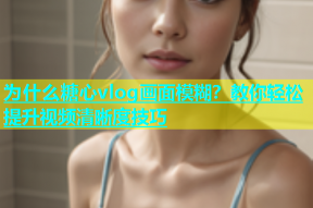 为什么糖心vlog画面模糊？教你轻松提升视频清晰度技巧