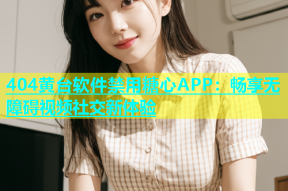 404黄台软件禁用糖心APP：畅享无障碍视频社交新体验