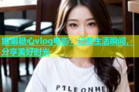 娜娜糖心vlog电影：记录生活瞬间，分享美好时光