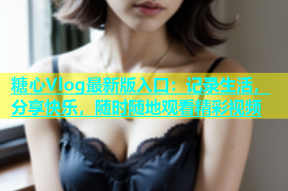 糖心Vlog最新版入口：记录生活，分享快乐，随时随地观看精彩视频