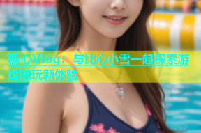 糖心Vlog：与比心小雪一起探索游戏陪玩新体验