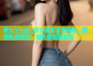 糖心Vlog：与心动女主零距离，解锁私密日记，每天都有新发现