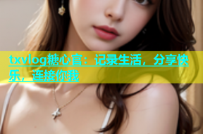 txvlog糖心官：记录生活，分享快乐，连接你我