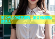 糖心VLOG破解技巧：解锁视频编辑新玩法