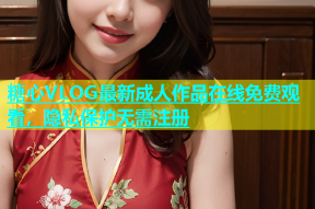 糖心VLOG最新成人作品在线免费观看，隐私保护无需注册