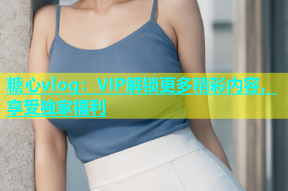 糖心vlog：VIP解锁更多精彩内容，享受独家福利