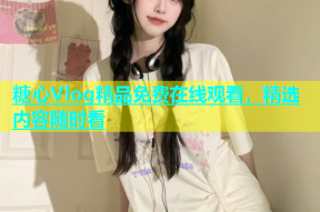 糖心Vlog精品免费在线观看，精选内容随时看
