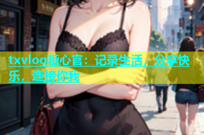 txvlog糖心官：记录生活，分享快乐，连接你我