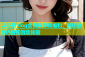 以心糖vlog会员享专属福利，解锁独家内容和互动体验