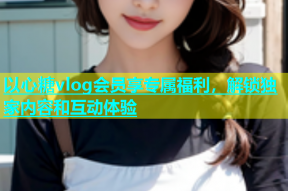 以心糖vlog会员享专属福利，解锁独家内容和互动体验