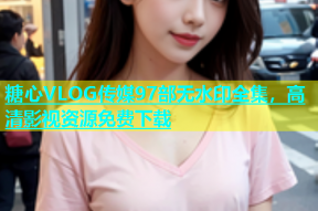 糖心VLOG传媒97部无水印全集，高清影视资源免费下载
