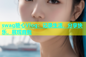 swag糖心Vlog：记录生活，分享快乐，展现自我