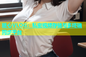 糖心VLOG：私密视频存储与多终端同步平台
