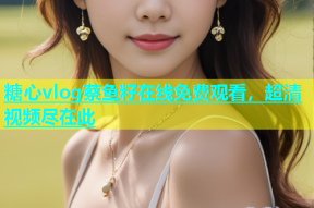 糖心vlog蔡鱼籽在线免费观看，超清视频尽在此