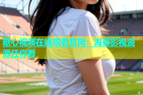 糖心视频在线观看官网：海量影视资源任你看