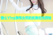 糖心Vlog旗袍女郎的优雅时光探秘