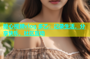 糖心视频vlog 多乙：记录生活，分享快乐，社区互动