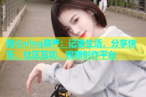 糖心vlog葫芦：记录生活，分享快乐，社区互动，视频创作平台
