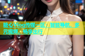 糖心Vlog传媒一区：智能导航，多元视频，畅享出行