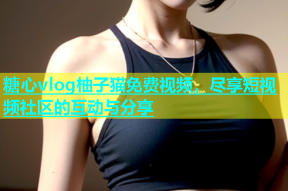 糖心vlog柚子猫免费视频，尽享短视频社区的互动与分享