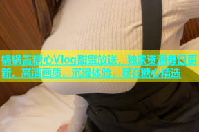 锅锅酱糖心Vlog甜蜜放送，独家资源每日更新，高清画质，沉浸体验，尽在糖心精选