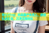 糖心Vlog：精品国产免费入，解锁私密影音，沉浸无限精彩
