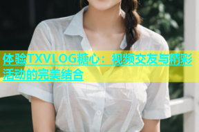 体验TXVLOG糖心：视频交友与精彩活动的完美结合