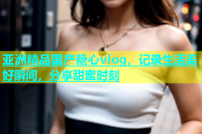 亚洲精品国产糖心vlog，记录生活美好瞬间，分享甜蜜时刻