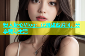 粉人糖心Vlog：记录甜蜜瞬间，分享爱与生活