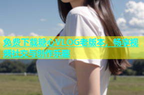 免费下载糖心VLOG老版本，畅享视频社交与创作乐趣