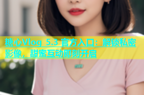 糖心Vlog 5.3 官方入口：解锁私密影像，甜蜜互动即刻开启