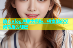 糖心Vlog演员大揭秘：探索精彩视频背后的明星