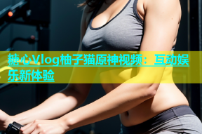 糖心Vlog柚子猫原神视频：互动娱乐新体验