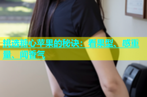 挑选糖心苹果的秘诀：看果型、感重量、闻香气