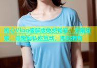 糖心Vlog破解版免费畅享：无限甜蜜，零距离私密互动，即刻拥有