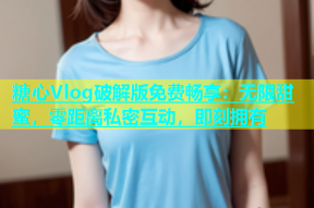 糖心Vlog破解版免费畅享：无限甜蜜，零距离私密互动，即刻拥有