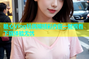 糖心Vlog玩偶姐精彩内容一键观看下载体验无忧