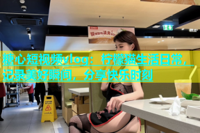 糖心短视频vlog：柠檬猫生活日常，记录美好瞬间，分享快乐时刻